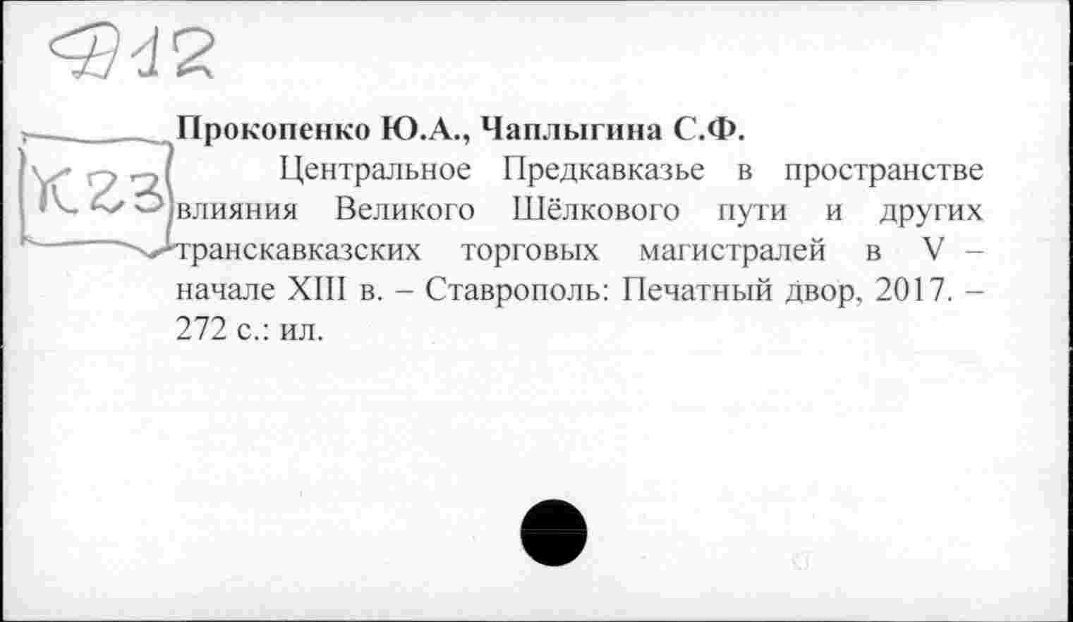 ﻿Прокопенко Ю.А., Чаплыгина С.Ф.
К23
Центральное Предкавказье в пространстве влияния Великого Шёлкового пути и других транскавказских торговых магистралей в V -
начале XIII в. - Ставрополь: Печатный двор, 2017. -
272 с.: ил.